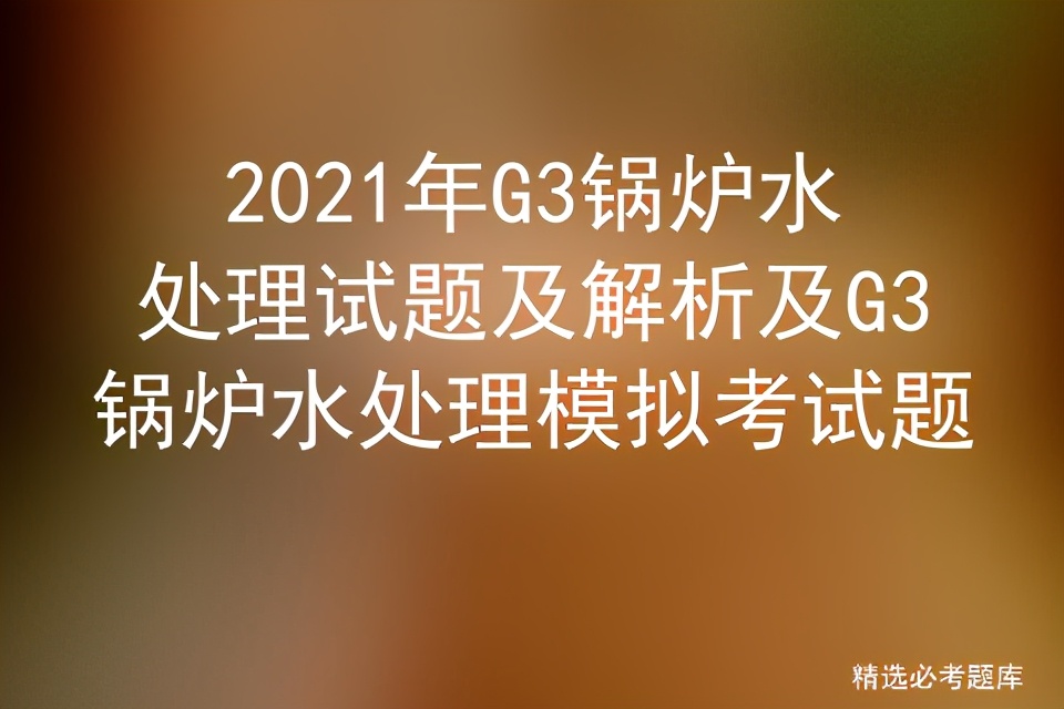 2021年g3锅炉水处理,g3锅炉水处理题库有多少道题