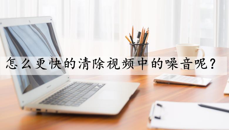 怎样才能快速清除视频中的杂音,怎样清除视频中的噪音保留人声