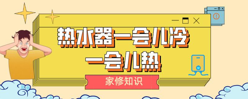 天然气热水器水一会儿冷一会儿热,燃气热水器为啥一会儿热一会凉