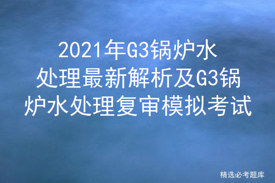 g3锅炉水处理实操考试题库,水处理g3复审需要考试吗